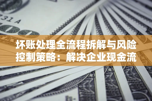 北京坏账处理全流程拆解与风险控制策略：解决企业现金流顽疾的实战指南