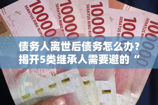 北京债务人离世后债务怎么办？揭开5类继承人需要避的“坑”